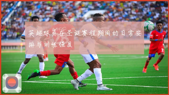 英超球员在圣诞赛程期间的日常安排与训练强度