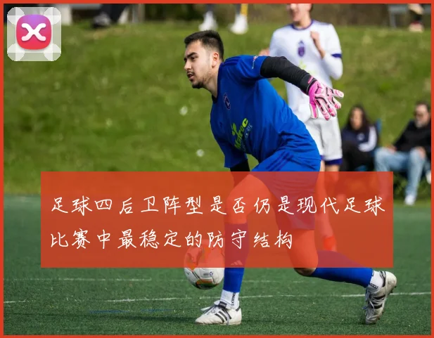 足球四后卫阵型是否仍是现代足球比赛中最稳定的防守结构