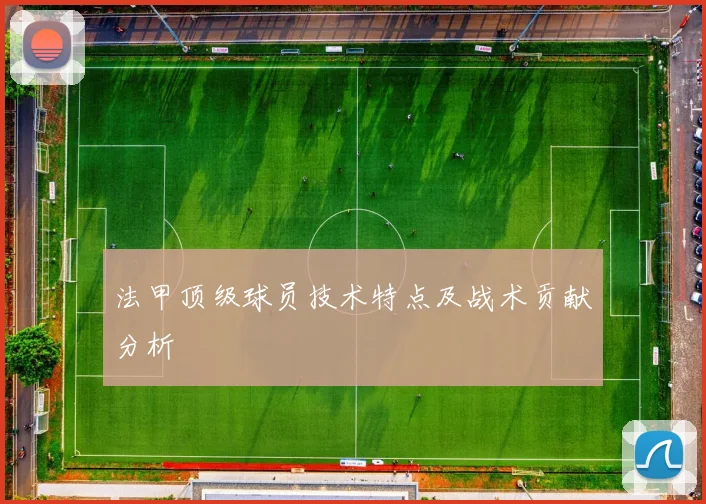 法甲顶级球员技术特点及战术贡献分析